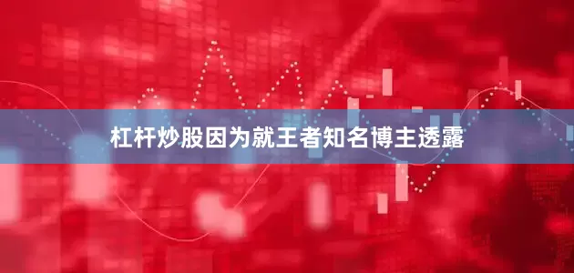 杠杆炒股因为就王者知名博主透露