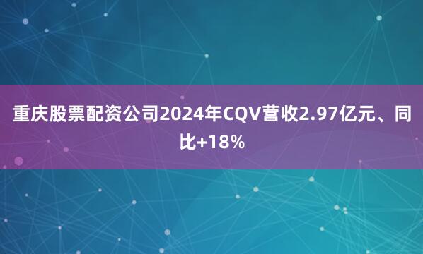 重庆股票配资公司2024年CQV营收2.97亿元、同比+18%
