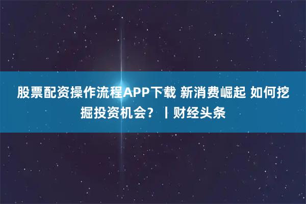股票配资操作流程APP下载 新消费崛起 如何挖掘投资机会？丨财经头条