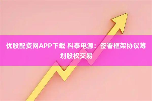 优股配资网APP下载 科泰电源：签署框架协议筹划股权交易