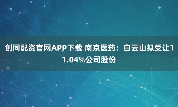 创同配资官网APP下载 南京医药：白云山拟受让11.04%公司股份