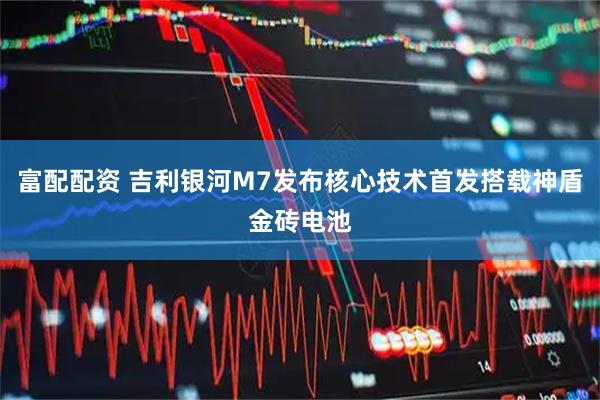 富配配资 吉利银河M7发布核心技术首发搭载神盾金砖电池