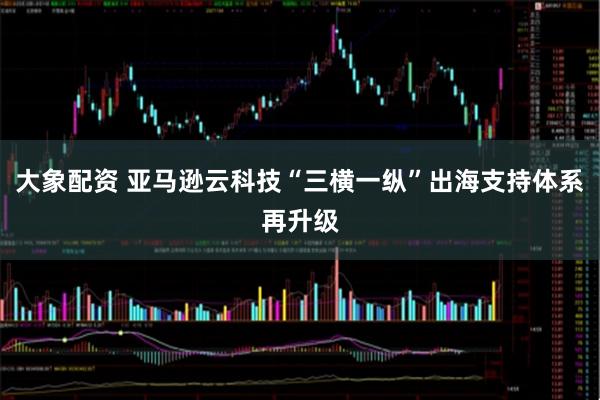大象配资 亚马逊云科技“三横一纵”出海支持体系再升级