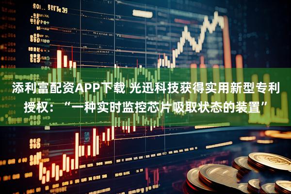 添利富配资APP下载 光迅科技获得实用新型专利授权:“一种实时监控芯片吸取状态的装置”