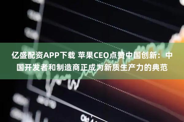 亿盛配资APP下载 苹果CEO点赞中国创新：中国开发者和制造商正成为新质生产力的典范