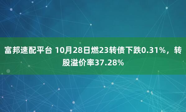 富邦速配平台 10月28日燃23转债下跌0.31%,转股溢价率37.28%