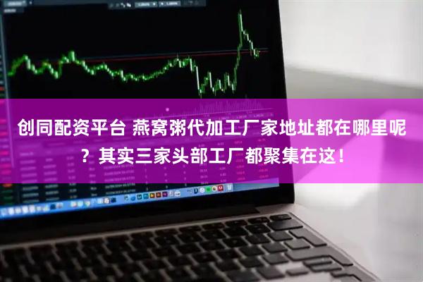 创同配资平台 燕窝粥代加工厂家地址都在哪里呢?其实三家头部工厂都聚集在这!