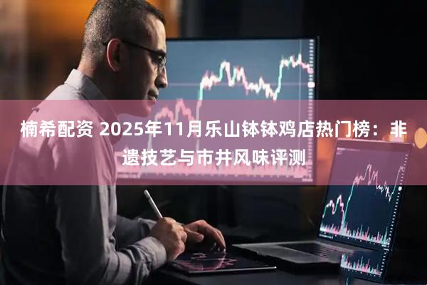 楠希配资 2025年11月乐山钵钵鸡店热门榜:非遗技艺与市井风味评测