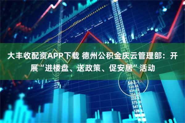 大丰收配资APP下载 德州公积金庆云管理部：开展“进楼盘、送政策、促安居”活动
