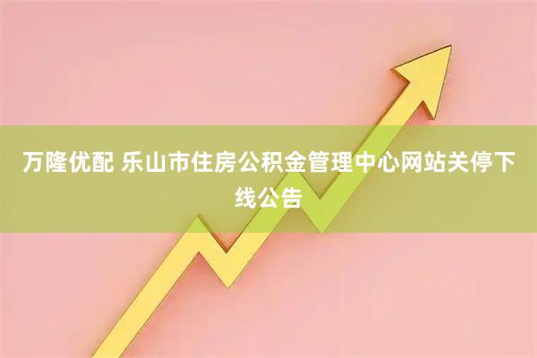 万隆优配 乐山市住房公积金管理中心网站关停下线公告