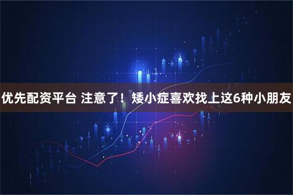 优先配资平台 注意了！矮小症喜欢找上这6种小朋友