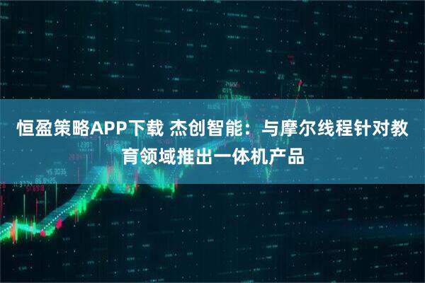 恒盈策略APP下载 杰创智能:与摩尔线程针对教育领域推出一体机产品