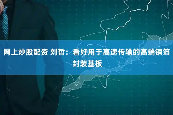 网上炒股配资 刘哲：看好用于高速传输的高端铜箔 封装基板