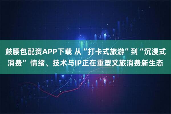 鼓腰包配资APP下载 从“打卡式旅游”到“沉浸式消费” 情绪、技术与IP正在重塑文旅消费新生态