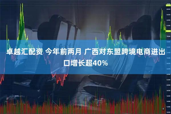 卓越汇配资 今年前两月 广西对东盟跨境电商进出口增长超40%