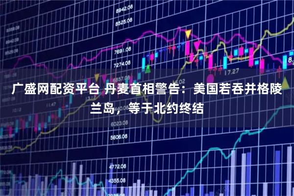 广盛网配资平台 丹麦首相警告：美国若吞并格陵兰岛，等于北约终结