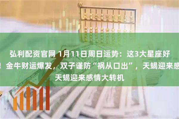 弘利配资官网 1月11日周日运势：这3大星座好运挡不住！金牛财运爆发，双子谨防“祸从口出”，天蝎迎来感情大转机