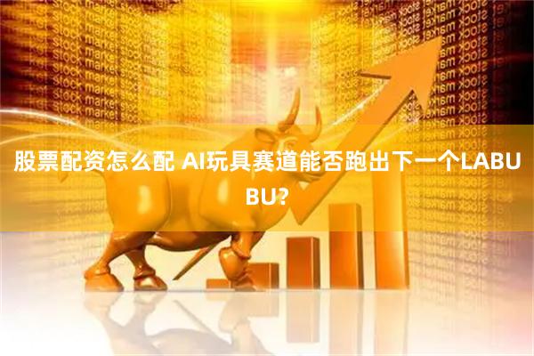 股票配资怎么配 AI玩具赛道能否跑出下一个LABUBU？