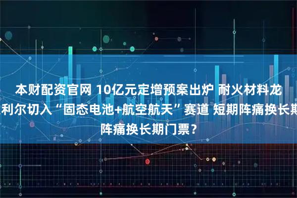 本财配资官网 10亿元定增预案出炉 耐火材料龙头北京利尔切入“固态电池+航空航天”赛道 短期阵痛换长期门票？
