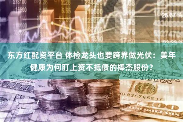 东方红配资平台 体检龙头也要跨界做光伏：美年健康为何盯上资不抵债的棒杰股份？