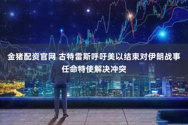金猪配资官网 古特雷斯呼吁美以结束对伊朗战事 任命特使解决冲突