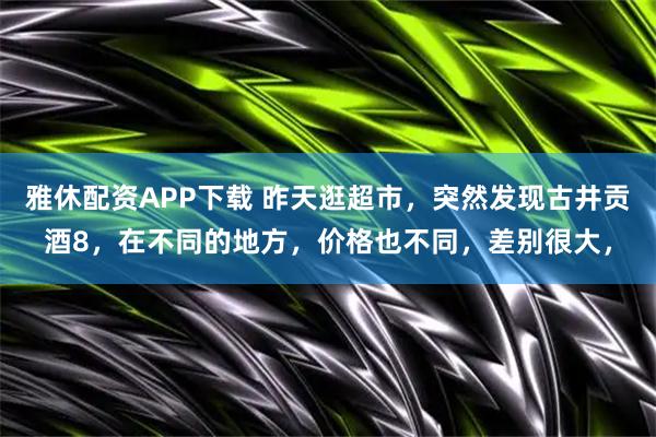 雅休配资APP下载 昨天逛超市，突然发现古井贡酒8，在不同的地方，价格也不同，差别很大，