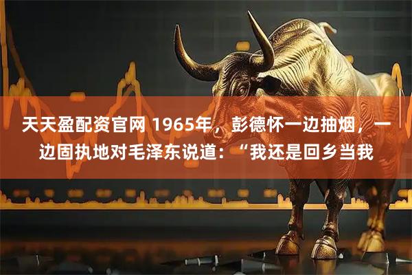 天天盈配资官网 1965年，彭德怀一边抽烟，一边固执地对毛泽东说道：“我还是回乡当我