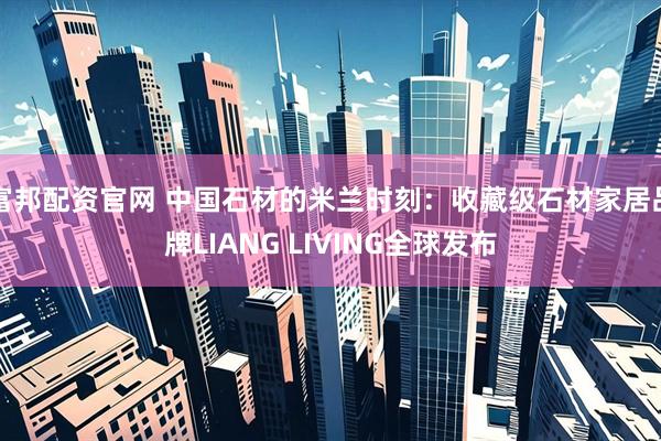 富邦配资官网 中国石材的米兰时刻:收藏级石材家居品牌LIANG LIVING全球发布