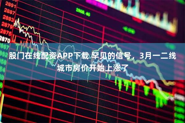 股门在线配资APP下载 罕见的信号,3月一二线城市房价开始上涨了