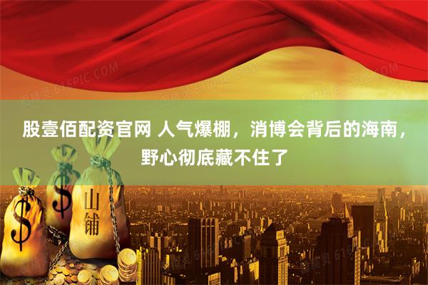 股壹佰配资官网 人气爆棚,消博会背后的海南,野心彻底藏不住了