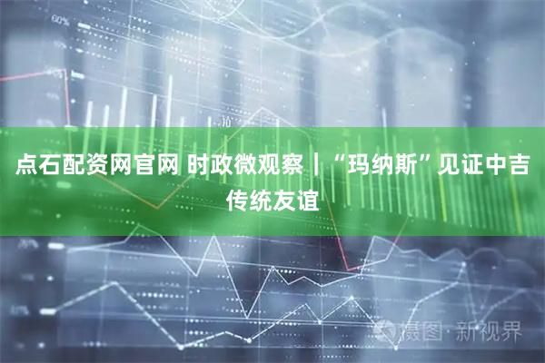 点石配资网官网 时政微观察｜“玛纳斯”见证中吉传统友谊