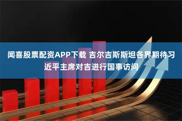 闻喜股票配资APP下载 吉尔吉斯斯坦各界期待习近平主席对吉进行国事访问