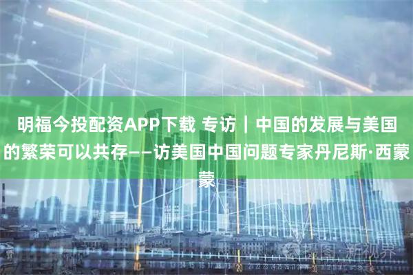 明福今投配资APP下载 专访｜中国的发展与美国的繁荣可以共存——访美国中国问题专家丹尼斯·西蒙